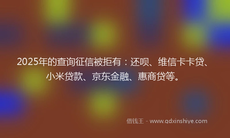 2025年的查询征信被拒有：还呗、维信卡卡贷、小米贷款、京东金融、惠商贷等。