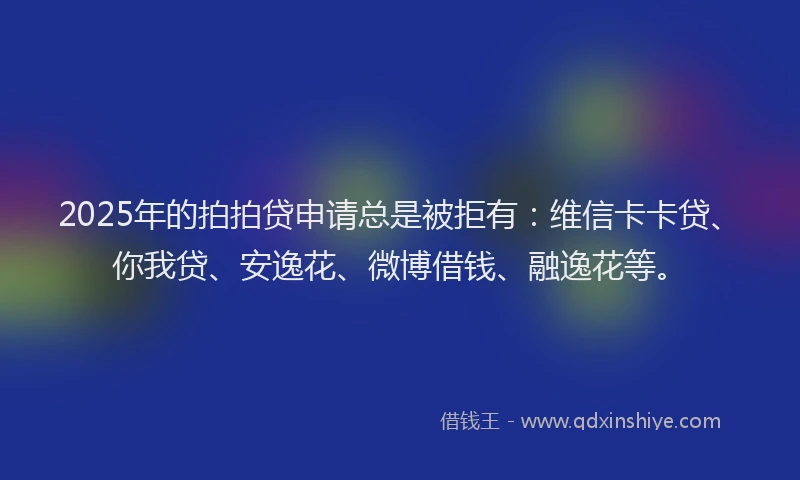 2025年的拍拍贷申请总是被拒有：维信卡卡贷、你我贷、安逸花、微博借钱、融逸花等。