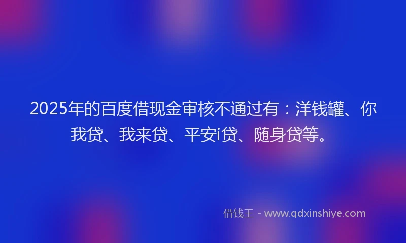 2025年的百度借现金审核不通过有：洋钱罐、你我贷、我来贷、平安i贷、随身贷等。
