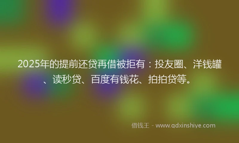 2025年的提前还贷再借被拒有：投友圈、洋钱罐、读秒贷、百度有钱花、拍拍贷等。