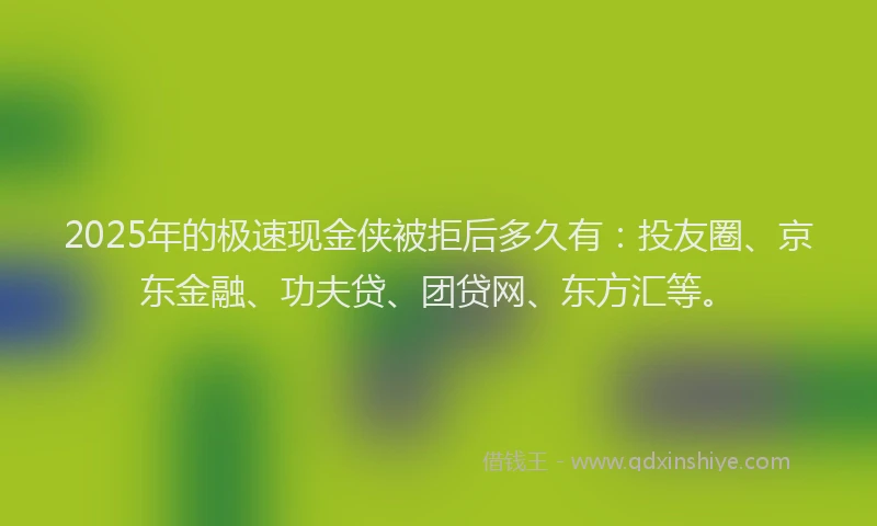 2025年的极速现金侠被拒后多久有：投友圈、京东金融、功夫贷、团贷网、东方汇等。