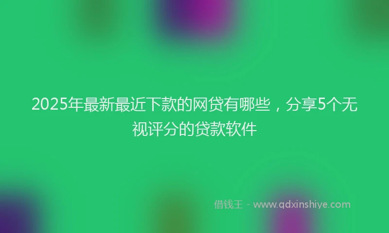 2025年最新最近下款的网贷有哪些，分享5个无视评分的贷款软件