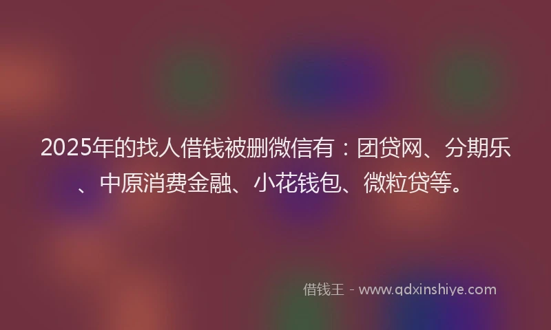 2025年的找人借钱被删微信有：团贷网、分期乐、中原消费金融、小花钱包、微粒贷等。