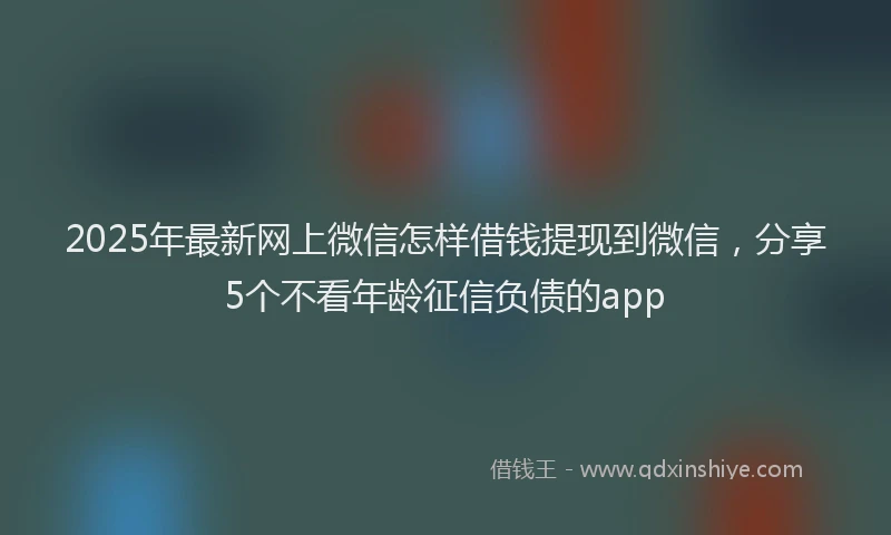 2025年最新网上微信怎样借钱提现到微信，分享5个不看年龄征信负债的app