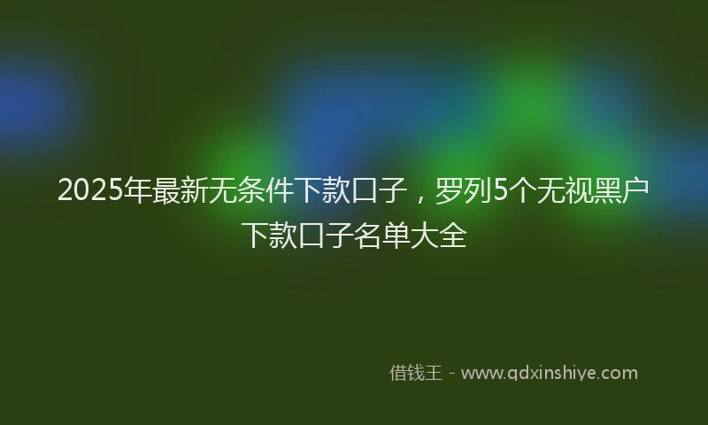 2025年最新无条件下款口子，罗列5个无视黑户下款口子名单大全