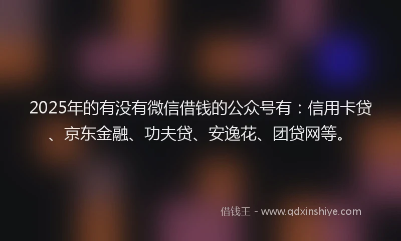2025年的有没有微信借钱的公众号有：信用卡贷、京东金融、功夫贷、安逸花、团贷网等。