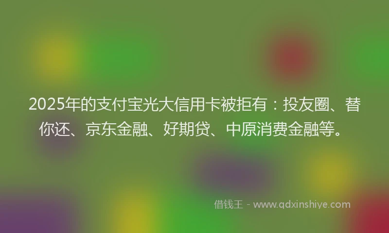 2025年的支付宝光大信用卡被拒有：投友圈、替你还、京东金融、好期贷、中原消费金融等。