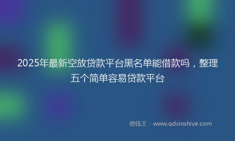 2025年最新空放贷款平台黑名单能借款吗，整理五个简单容易贷款平台
