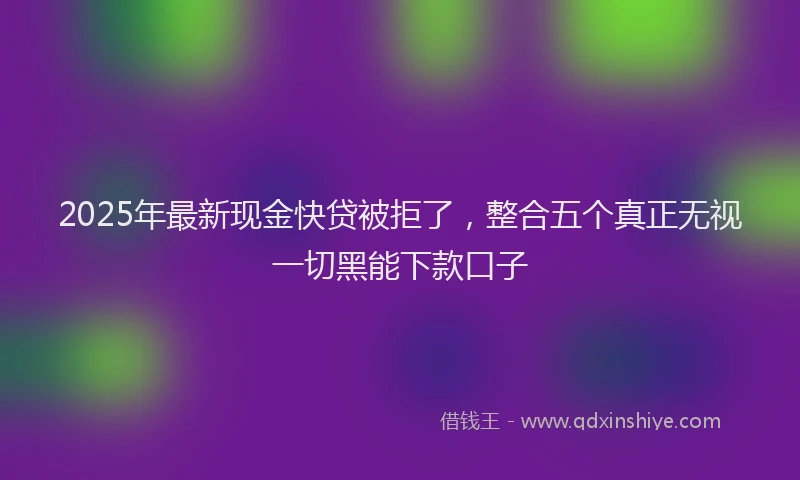 2025年最新现金快贷被拒了，整合五个真正无视一切黑能下款口子