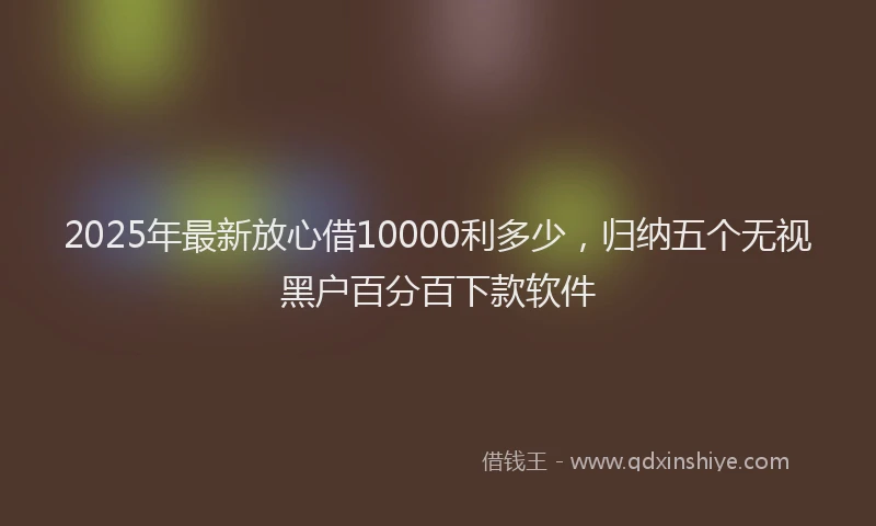 2025年最新放心借10000利多少，归纳五个无视黑户百分百下款软件