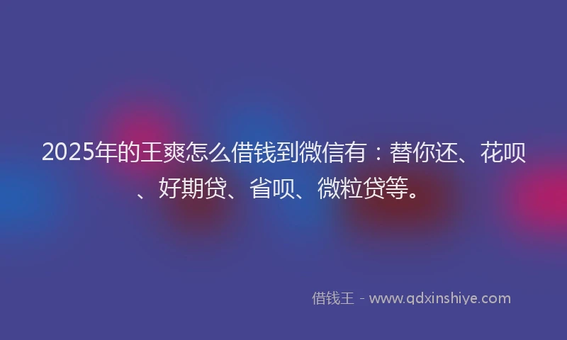 2025年的王爽怎么借钱到微信有：替你还、花呗、好期贷、省呗、微粒贷等。