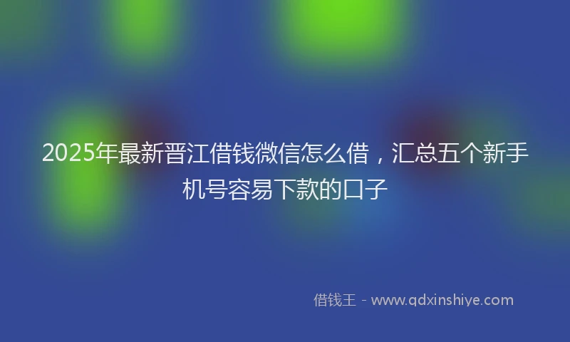 2025年最新晋江借钱微信怎么借，汇总五个新手机号容易下款的口子