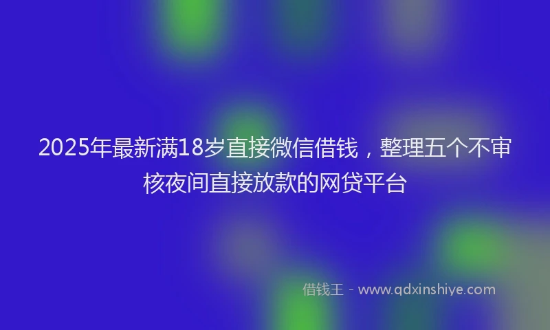 2025年最新满18岁直接微信借钱，整理五个不审核夜间直接放款的网贷平台