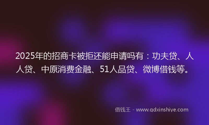 2025年的招商卡被拒还能申请吗有：功夫贷、人人贷、中原消费金融、51人品贷、微博借钱等。