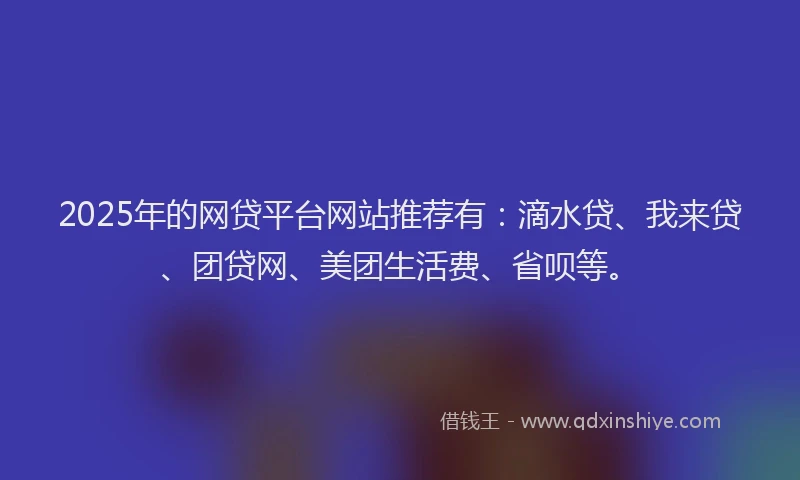 2025年的网贷平台网站推荐有：滴水贷、我来贷、团贷网、美团生活费、省呗等。