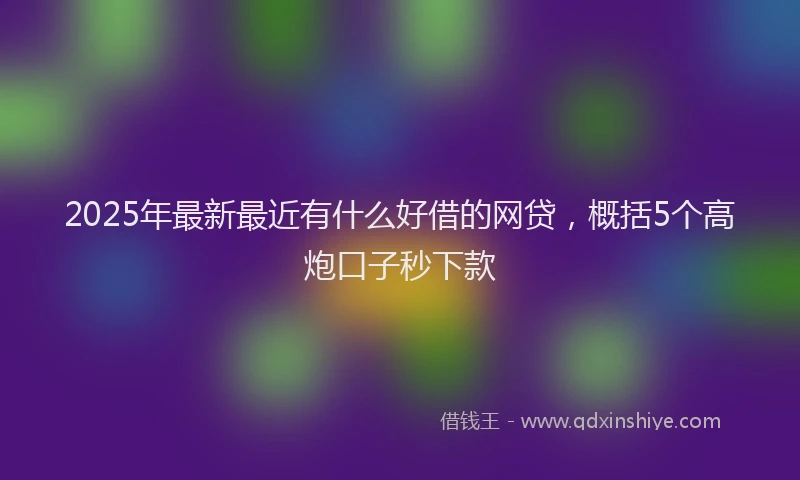 2025年最新最近有什么好借的网贷，概括5个高炮口子秒下款