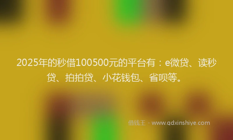2025年的秒借100500元的平台有：e微贷、读秒贷、拍拍贷、小花钱包、省呗等。