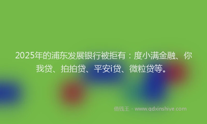 2025年的浦东发展银行被拒有：度小满金融、你我贷、拍拍贷、平安i贷、微粒贷等。