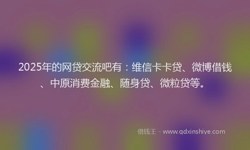2025年的网贷交流吧有：维信卡卡贷、微博借钱、中原消费金融、随身贷、微粒贷等。