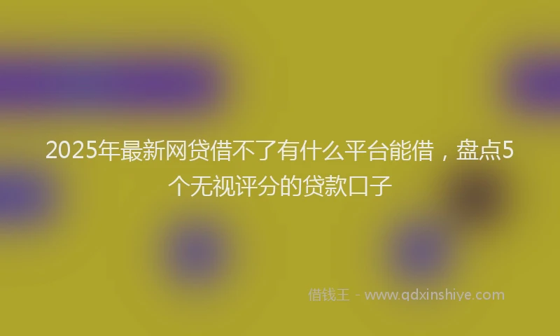 2025年最新网贷借不了有什么平台能借，盘点5个无视评分的贷款口子