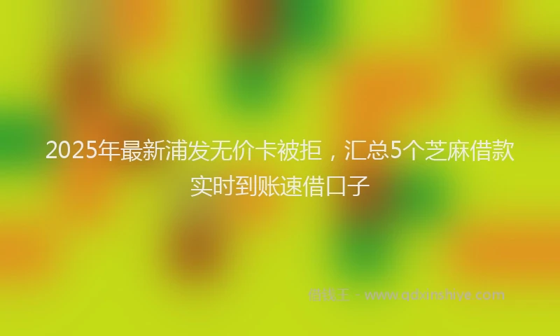 2025年最新浦发无价卡被拒，汇总5个芝麻借款实时到账速借口子