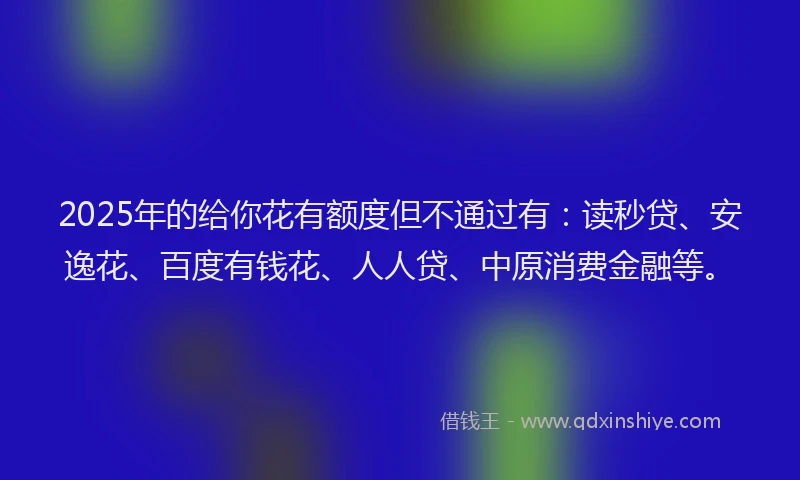 2025年的给你花有额度但不通过有:读秒贷、安逸花、百度有钱花、人人贷、中原消费金融等。