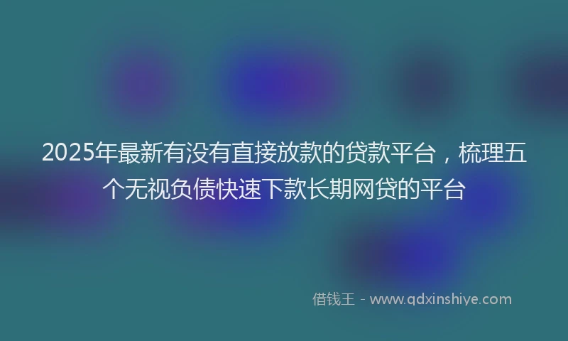2025年最新有没有直接放款的贷款平台，梳理五个无视负债快速下款长期网贷的平台