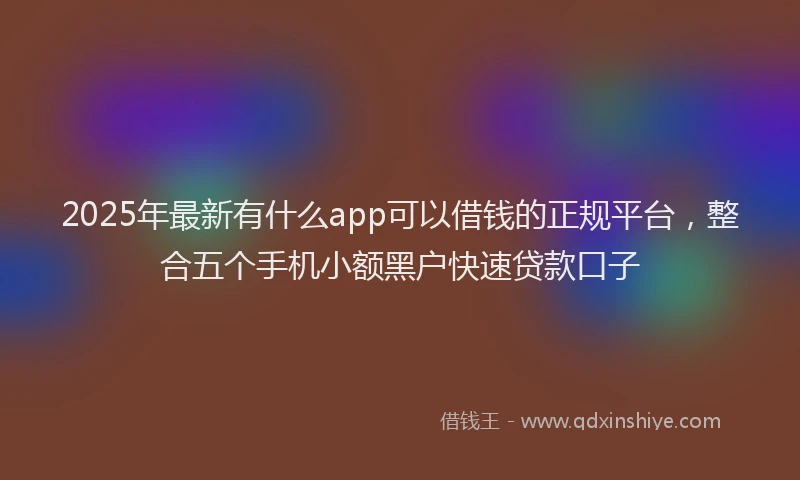 2025年最新有什么app可以借钱的正规平台，整合五个手机小额黑户快速贷款口子