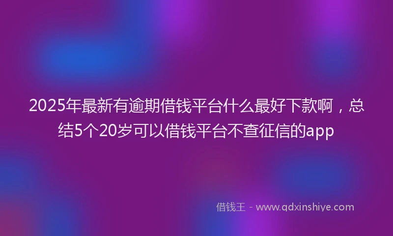 2025年最新有逾期借钱平台什么最好下款啊，总结5个20岁可以借钱平台不查征信的app