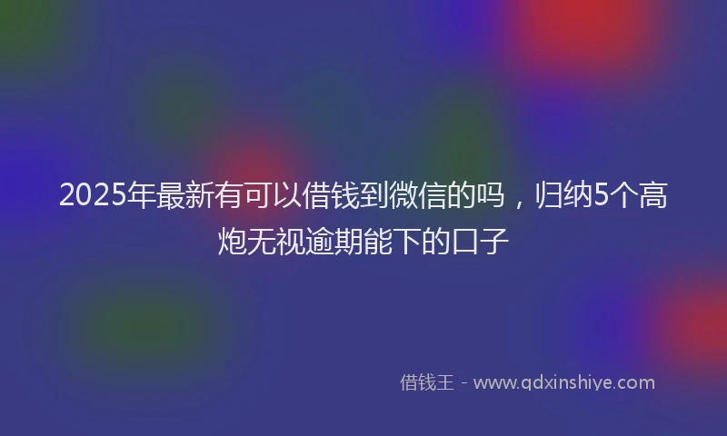 2025年最新有可以借钱到微信的吗，归纳5个高炮无视逾期能下的口子