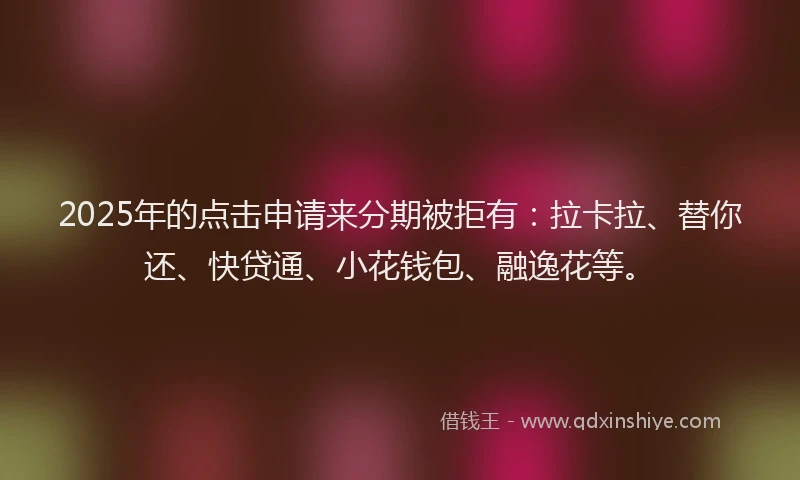 2025年的点击申请来分期被拒有：拉卡拉、替你还、快贷通、小花钱包、融逸花等。