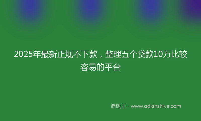 2025年最新正规不下款，整理五个贷款10万比较容易的平台