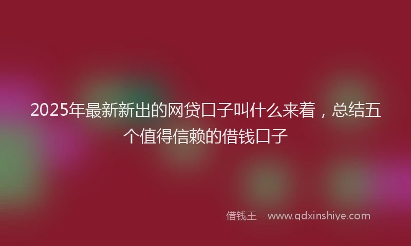 2025年最新新出的网贷口子叫什么来着，总结五个值得信赖的借钱口子
