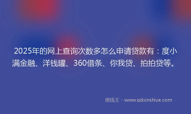 2025年的网上查询次数多怎么申请贷款有：度小满金融、洋钱罐、360借条、你我贷、拍拍贷等。