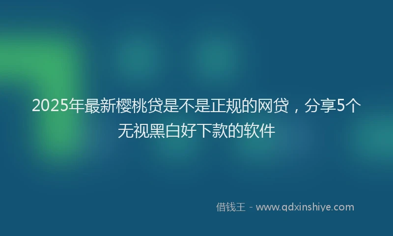 2025年最新樱桃贷是不是正规的网贷，分享5个无视黑白好下款的软件