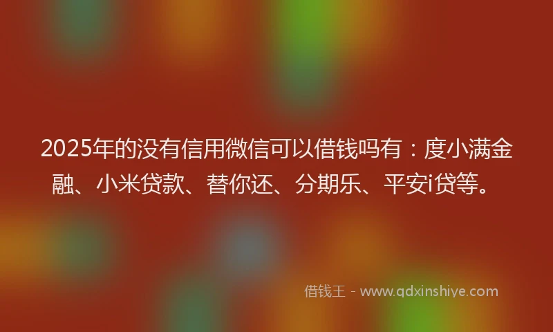 2025年的没有信用微信可以借钱吗有：度小满金融、小米贷款、替你还、分期乐、平安i贷等。