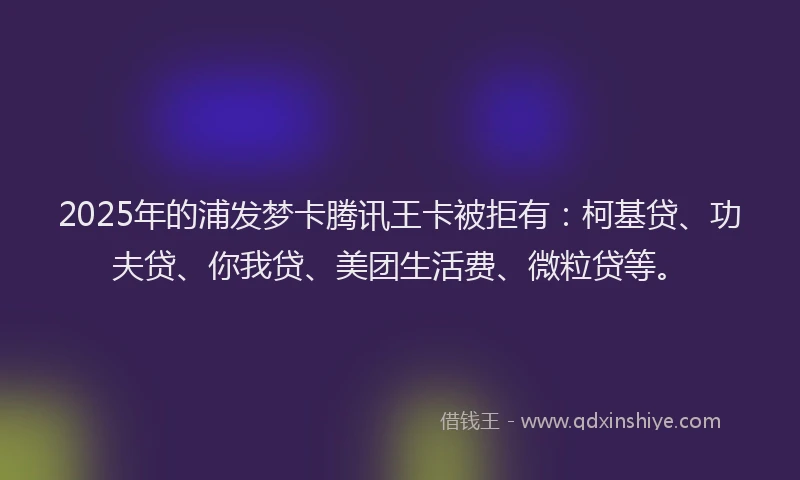 2025年的浦发梦卡腾讯王卡被拒有：柯基贷、功夫贷、你我贷、美团生活费、微粒贷等。