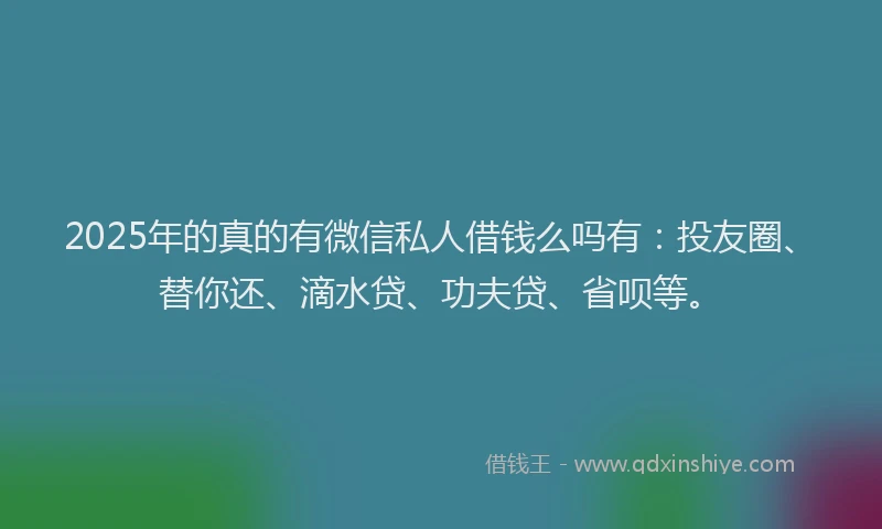 2025年的真的有微信私人借钱么吗有：投友圈、替你还、滴水贷、功夫贷、省呗等。