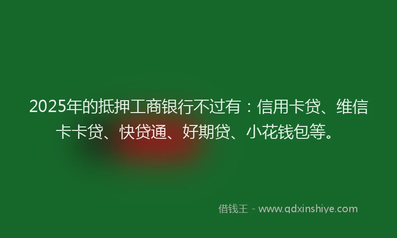 2025年的抵押工商银行不过有：信用卡贷、维信卡卡贷、快贷通、好期贷、小花钱包等。