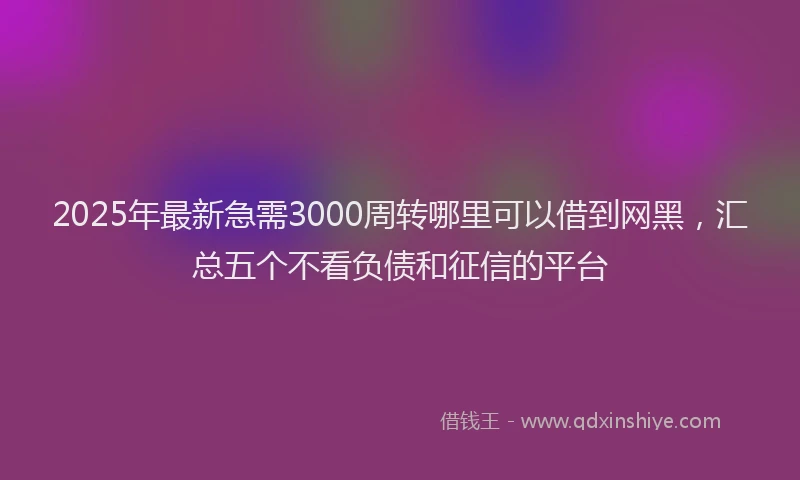 2025年最新急需3000周转哪里可以借到网黑，汇总五个不看负债和征信的平台