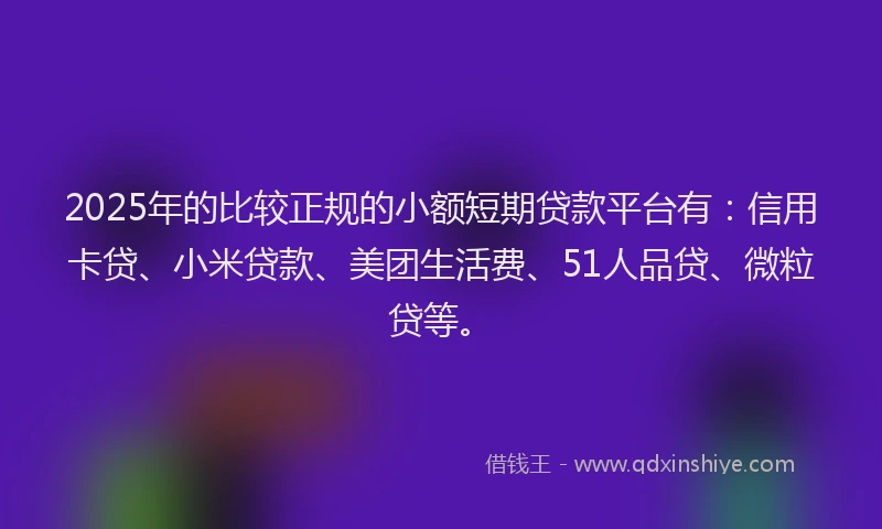 2025年的比较正规的小额短期贷款平台有:信用卡贷、小米贷款、美团生活费、51人品贷、微粒贷等。