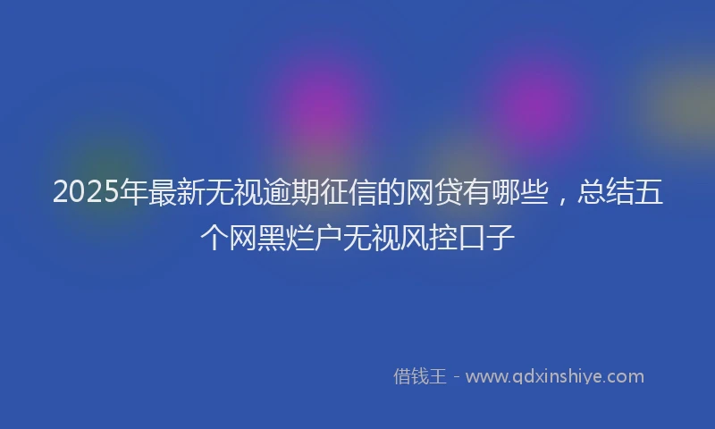 2025年最新无视逾期征信的网贷有哪些，总结五个网黑烂户无视风控口子