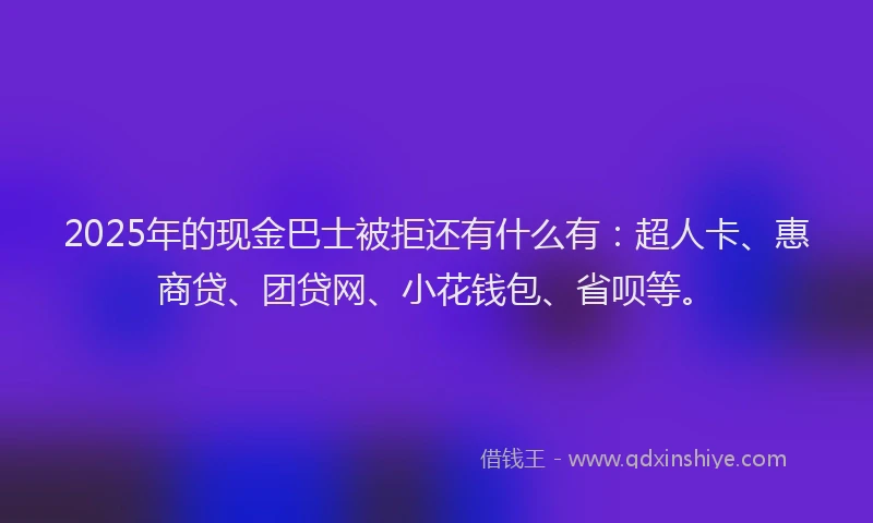 2025年的现金巴士被拒还有什么有：超人卡、惠商贷、团贷网、小花钱包、省呗等。