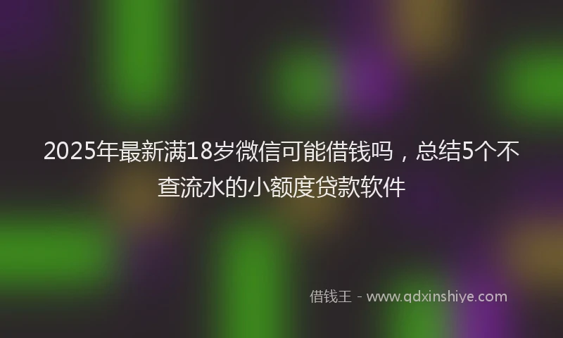 2025年最新满18岁微信可能借钱吗，总结5个不查流水的小额度贷款软件