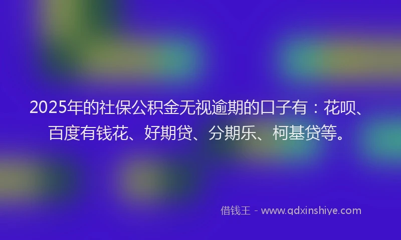 2025年的社保公积金无视逾期的口子有：花呗、百度有钱花、好期贷、分期乐、柯基贷等。