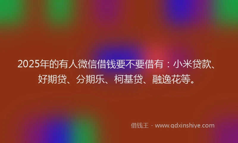 2025年的有人微信借钱要不要借有：小米贷款、好期贷、分期乐、柯基贷、融逸花等。