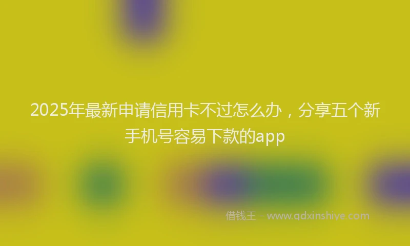2025年最新申请信用卡不过怎么办，分享五个新手机号容易下款的app