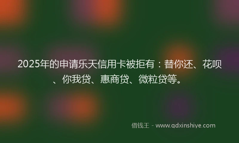 2025年的申请乐天信用卡被拒有：替你还、花呗、你我贷、惠商贷、微粒贷等。