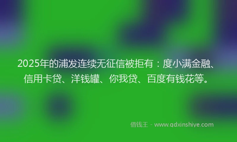 2025年的浦发连续无征信被拒有：度小满金融、信用卡贷、洋钱罐、你我贷、百度有钱花等。