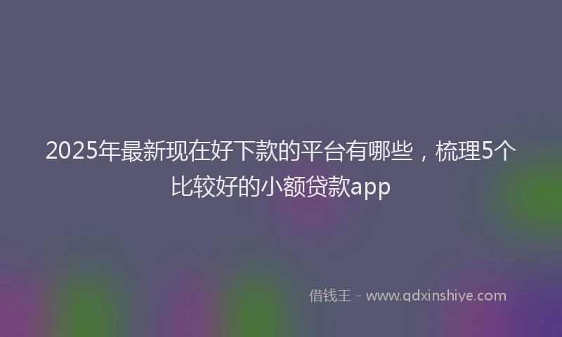 2025年最新现在好下款的平台有哪些，梳理5个比较好的小额贷款app